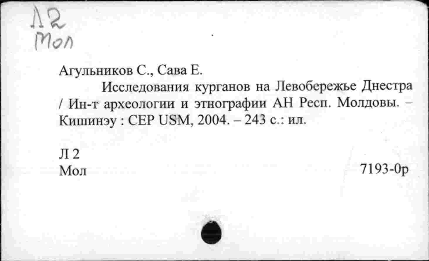 ﻿Л 2, Pfo/)
Агульников С., Сава Е.
Исследования курганов на Левобережье Днестра / Ин-т археологии и этнографии АН Респ. Молдовы. Кишинэу : СЕР USM, 2004. - 243 с.: ил.
Л2
Мол	7193-0р